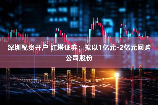 深圳配资开户 红塔证券：拟以1亿元-2亿元回购公司股份
