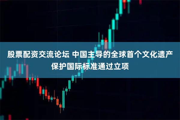 股票配资交流论坛 中国主导的全球首个文化遗产保护国际标准通过立项