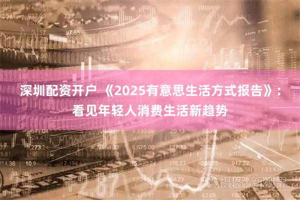 深圳配资开户 《2025有意思生活方式报告》：看见年轻人消费生活新趋势
