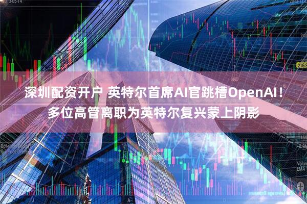 深圳配资开户 英特尔首席AI官跳槽OpenAI！多位高管离职为英特尔复兴蒙上阴影