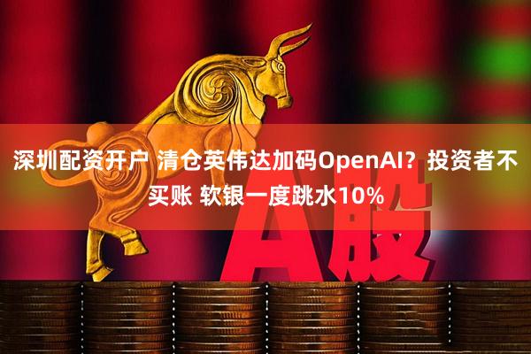 深圳配资开户 清仓英伟达加码OpenAI？投资者不买账 软银一度跳水10%