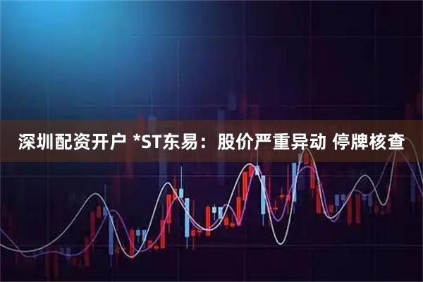 深圳配资开户 *ST东易：股价严重异动 停牌核查