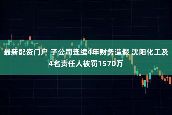 最新配资门户 子公司连续4年财务造假 沈阳化工及4名责任人被罚1570万