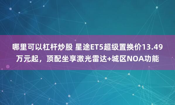 哪里可以杠杆炒股 星途ET5超级置换价13.49万元起，顶配坐享激光雷达+城区NOA功能
