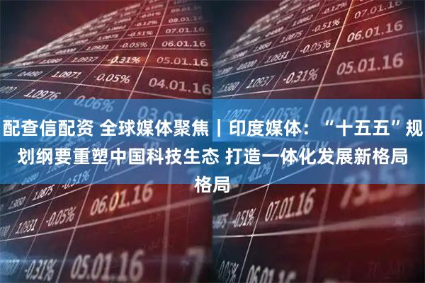 配查信配资 全球媒体聚焦｜印度媒体：“十五五”规划纲要重塑中国科技生态 打造一体化发展新格局