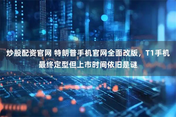 炒股配资官网 特朗普手机官网全面改版，T1手机最终定型但上市时间依旧是谜