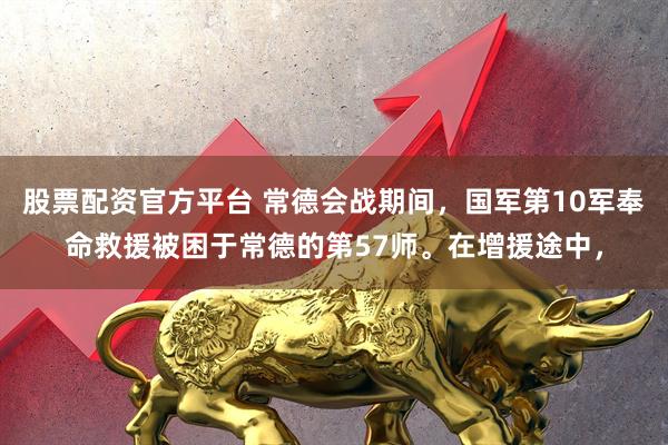 股票配资官方平台 常德会战期间，国军第10军奉命救援被困于常德的第57师。在增援途中，