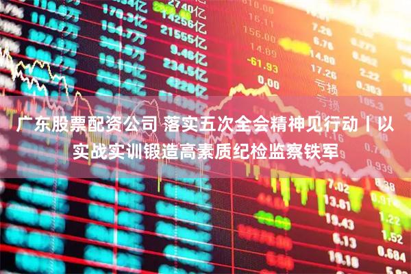 广东股票配资公司 落实五次全会精神见行动丨以实战实训锻造高素质纪检监察铁军