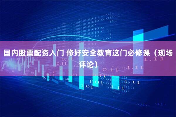 国内股票配资入门 修好安全教育这门必修课（现场评论）