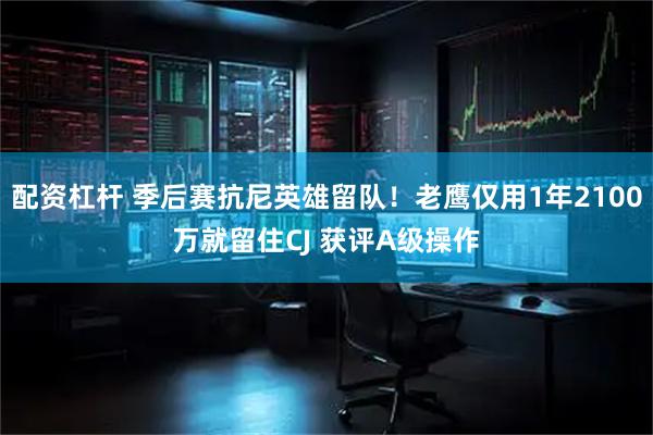 配资杠杆 季后赛抗尼英雄留队！老鹰仅用1年2100万就留住CJ 获评A级操作