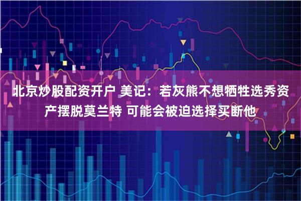 北京炒股配资开户 美记：若灰熊不想牺牲选秀资产摆脱莫兰特 可能会被迫选择买断他