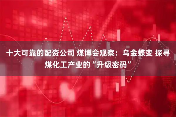 十大可靠的配资公司 煤博会观察：乌金蝶变 探寻煤化工产业的“升级密码”