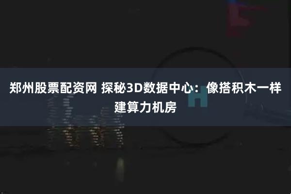 郑州股票配资网 探秘3D数据中心：像搭积木一样建算力机房