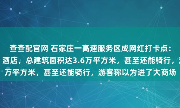 查查配官网 石家庄一高速服务区成网红打卡点：内部含美食街、超市、酒店，总建筑面积达3.6万平方米，甚至还能骑行，游客称以为进了大商场